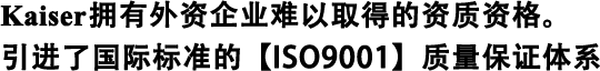 Kaiser擁有外資企業難以取得的資質資格。 引進了國際標準的【ISO9001】質量保證體系