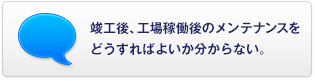 竣工後、工場(chǎng)稼働後のメンテナンスをどうすればよいか分からない。